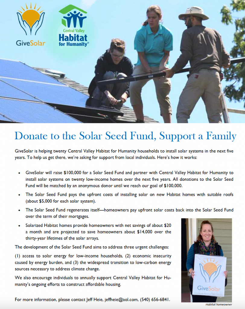 Donate to the Solar Seed Fund, Support a Family GiveSolar is helping twenty Central Valley Habitat for Humanity households to install solar systems in the next five years. To help us get there, we’re asking for support from local individuals. Here’s how it works:   GiveSolar will raise $100,000 for a Solar Seed Fund and partner with Central Valley Habitat for Humanity to install solar systems on twenty low-income homes over the next five years. All donations to the Solar Seed Fund will be matched by an anonymous donor until we reach our goal of $100,000.   The Solar Seed Fund pays the upfront costs of installing solar on new Habitat homes with suitable roofs (about $5,000 for each solar system).   The Solar Seed Fund regenerates itself—homeowners pay upfront solar costs back into the Solar Seed Fund over the term of their mortgages.   Solarized Habitat homes provide homeowners with net savings of about $20 a month and are projected to save homeowners about $14,000 over the thirty-year lifetimes of the solar arrays. The development of the Solar Seed Fund aims to address three urgent challenges: (1) access to solar energy for low-income households, (2) economic insecurity caused by energy burden, and (3) the widespread transition to low-carbon energy sources necessary to address climate change. We also encourage individuals to annually support Central Valley Habitat for Humanity’s ongoing efforts to construct affordable housing. For more information, please contact Jeff Heie, jeffheie@aol.com, (540) 656-6841.